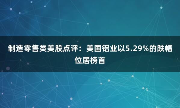 制造零售类美股点评：美国铝业以5.29%的跌幅位居榜首