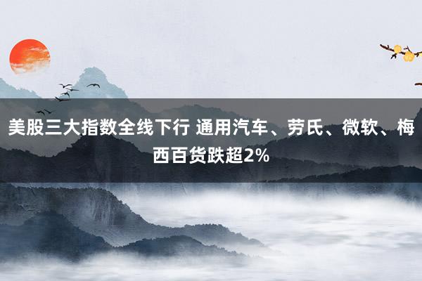 美股三大指数全线下行 通用汽车、劳氏、微软、梅西百货跌超2%