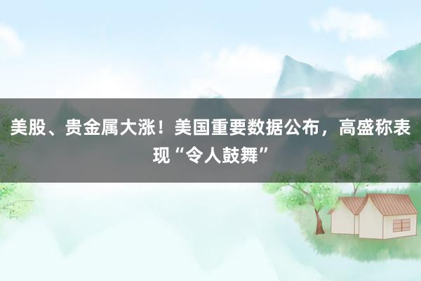 美股、贵金属大涨！美国重要数据公布，高盛称表现“令人鼓舞”