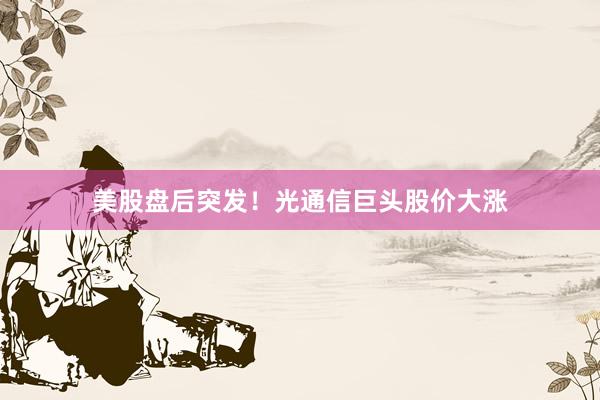 美股盘后突发！光通信巨头股价大涨
