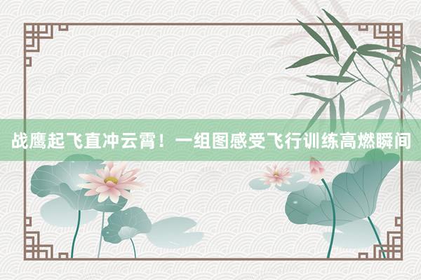 战鹰起飞直冲云霄！一组图感受飞行训练高燃瞬间