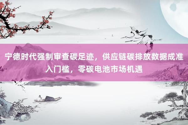 宁德时代强制审查碳足迹，供应链碳排放数据成准入门槛，零碳电池市场机遇