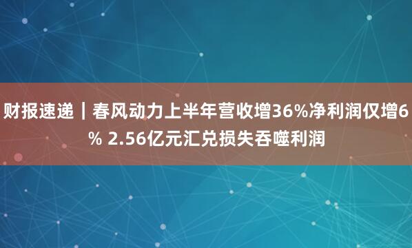 财报速递｜春风动力上半年营收增36%净利润仅增6% 2.56亿元汇兑损失吞噬利润