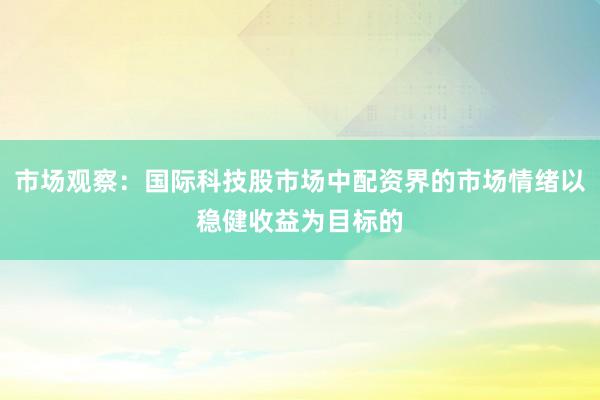 市场观察：国际科技股市场中配资界的市场情绪以稳健收益为目标的