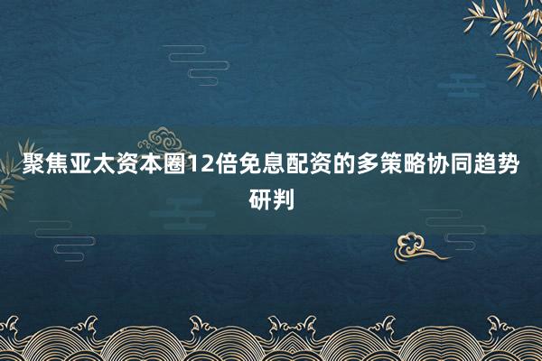 聚焦亚太资本圈12倍免息配资的多策略协同趋势研判