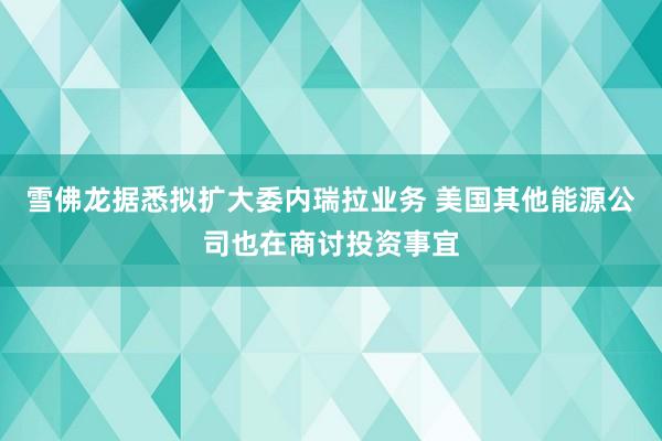 雪佛龙据悉拟扩大委内瑞拉业务 美国其他能源公司也在商讨投资事宜