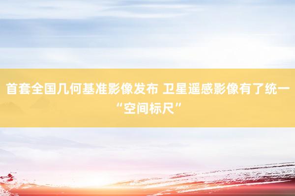 首套全国几何基准影像发布 卫星遥感影像有了统一“空间标尺”