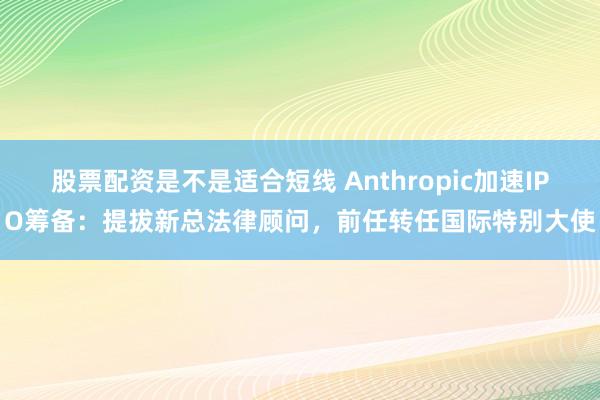 股票配资是不是适合短线 Anthropic加速IPO筹备：提拔新总法律顾问，前任转任国际特别大使