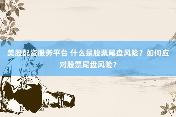 美股配资服务平台 什么是股票尾盘风险？如何应对股票尾盘风险？
