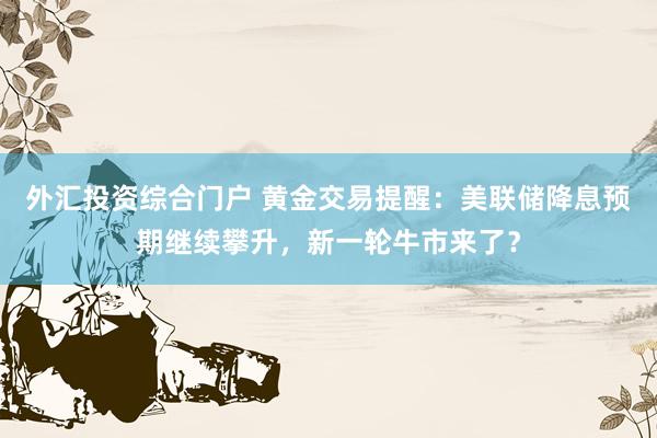 外汇投资综合门户 黄金交易提醒：美联储降息预期继续攀升，新一轮牛市来了？