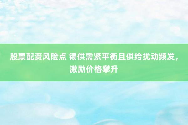 股票配资风险点 锡供需紧平衡且供给扰动频发，激励价格攀升