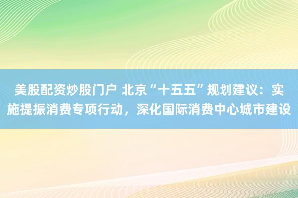 美股配资炒股门户 北京“十五五”规划建议:实施提振消费专项行动,深化国际消费中心城市建设