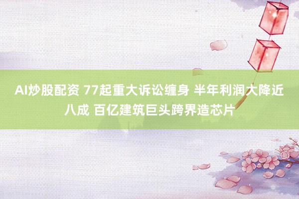 AI炒股配资 77起重大诉讼缠身 半年利润大降近八成 百亿建筑巨头跨界造芯片