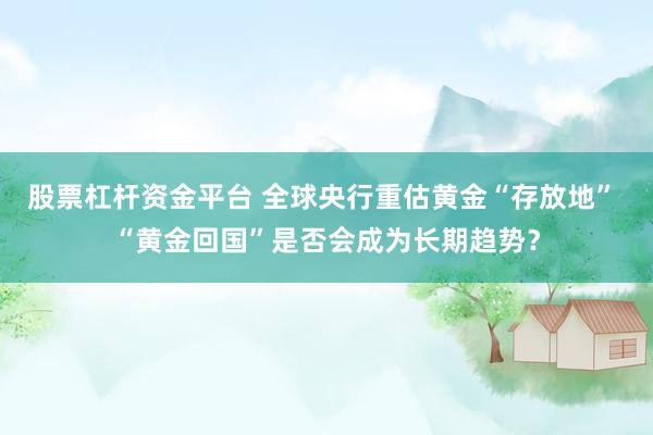 股票杠杆资金平台 全球央行重估黄金“存放地” “黄金回国”是否会成为长期趋势?