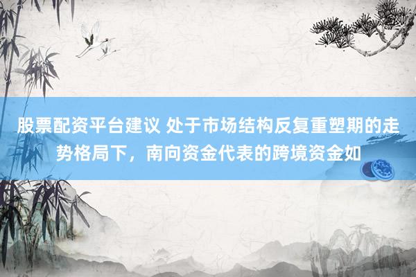 股票配资平台建议 处于市场结构反复重塑期的走势格局下,南向资金代表的跨境资金如