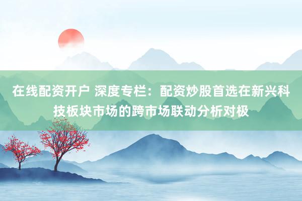 在线配资开户 深度专栏：配资炒股首选在新兴科技板块市场的跨市场联动分析对极
