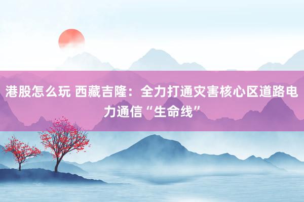 港股怎么玩 西藏吉隆：全力打通灾害核心区道路电力通信“生命线”