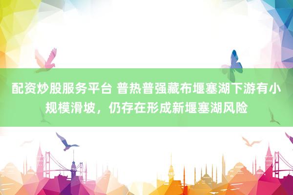 配资炒股服务平台 普热普强藏布堰塞湖下游有小规模滑坡，仍存在形成新堰塞湖风险