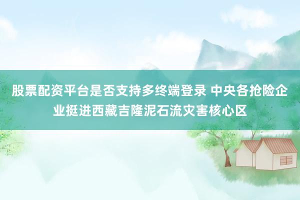 股票配资平台是否支持多终端登录 中央各抢险企业挺进西藏吉隆泥石流灾害核心区