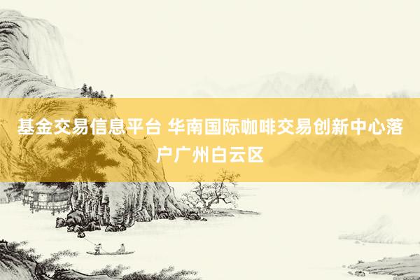 基金交易信息平台 华南国际咖啡交易创新中心落户广州白云区