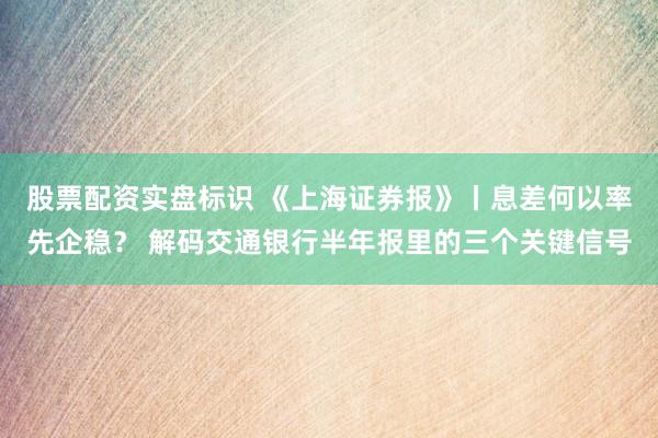股票配资实盘标识 《上海证券报》丨息差何以率先企稳? 解码交通银行半年报里的三个关键信号