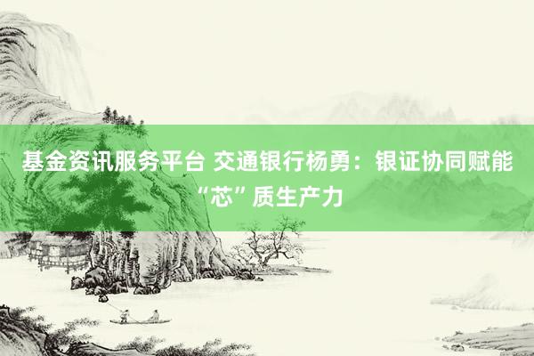 基金资讯服务平台 交通银行杨勇：银证协同赋能“芯”质生产力
