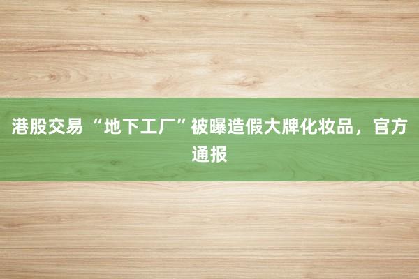 港股交易 “地下工厂”被曝造假大牌化妆品，官方通报