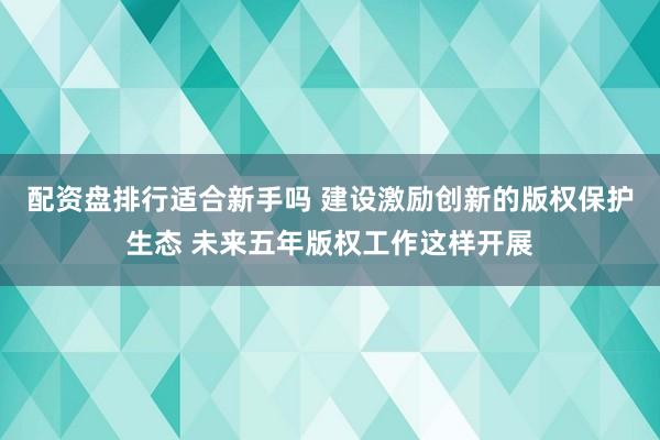 配资盘排行适合新手吗 建设激励创新的版权保护生态 未来五年版权工作这样开展