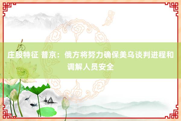 庄股特征 普京：俄方将努力确保美乌谈判进程和调解人员安全