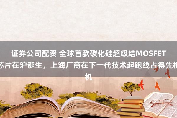证券公司配资 全球首款碳化硅超级结MOSFET芯片在沪诞生，上海厂商在下一代技术起跑线占得先机