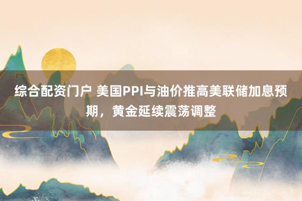 综合配资门户 美国PPI与油价推高美联储加息预期，黄金延续震荡调整