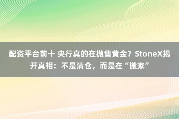 配资平台前十 央行真的在抛售黄金？StoneX揭开真相：不是清仓，而是在“搬家”
