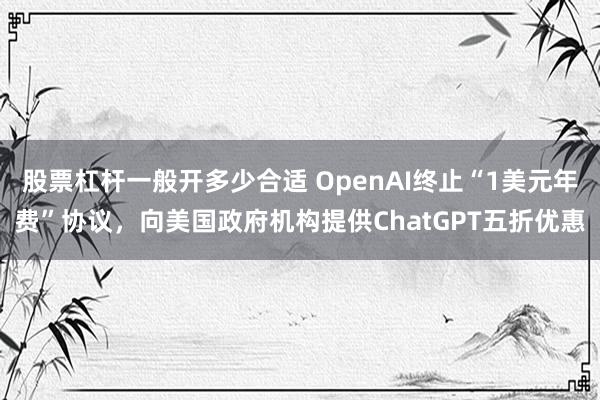 股票杠杆一般开多少合适 OpenAI终止“1美元年费”协议，向美国政府机构提供ChatGPT五折优惠