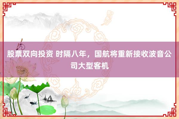 股票双向投资 时隔八年，国航将重新接收波音公司大型客机