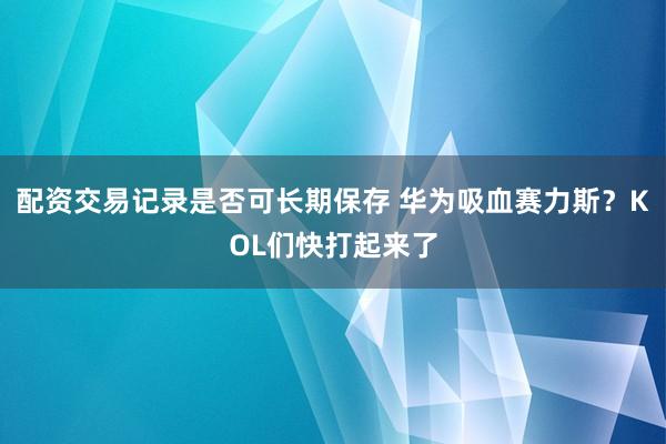 配资交易记录是否可长期保存 华为吸血赛力斯？KOL们快打起来了