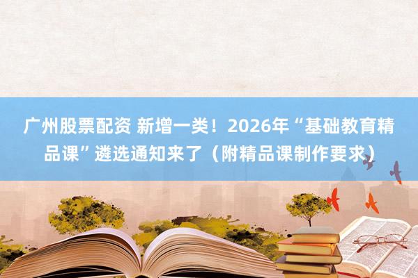 广州股票配资 新增一类！2026年“基础教育精品课”遴选通知来了（附精品课制作要求）