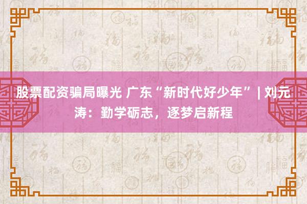 股票配资骗局曝光 广东“新时代好少年” | 刘元涛：勤学砺志，逐梦启新程