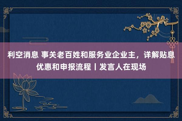 利空消息 事关老百姓和服务业企业主，详解贴息优惠和申报流程丨发言人在现场
