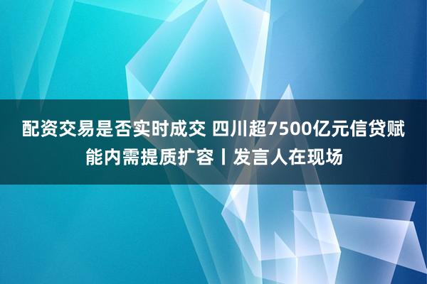 配资交易是否实时成交 四川超7500亿元信贷赋能内需提质扩容丨发言人在现场