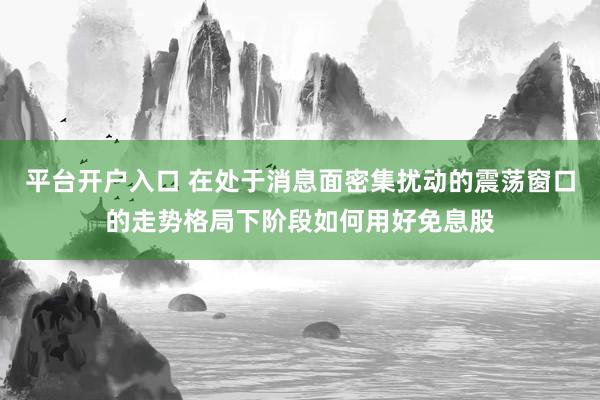 平台开户入口 在处于消息面密集扰动的震荡窗口的走势格局下阶段如何用好免息股