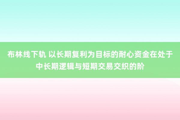 布林线下轨 以长期复利为目标的耐心资金在处于中长期逻辑与短期交易交织的阶