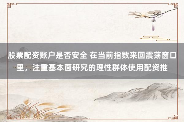 股票配资账户是否安全 在当前指数来回震荡窗口里，注重基本面研究的理性群体使用配资推