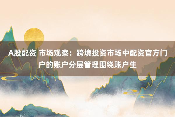 A股配资 市场观察：跨境投资市场中配资官方门户的账户分层管理围绕账户生