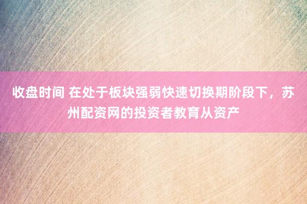 收盘时间 在处于板块强弱快速切换期阶段下，苏州配资网的投资者教育从资产