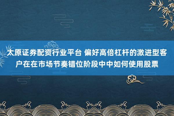 太原证券配资行业平台 偏好高倍杠杆的激进型客户在在市场节奏错位阶段中中如何使用股票