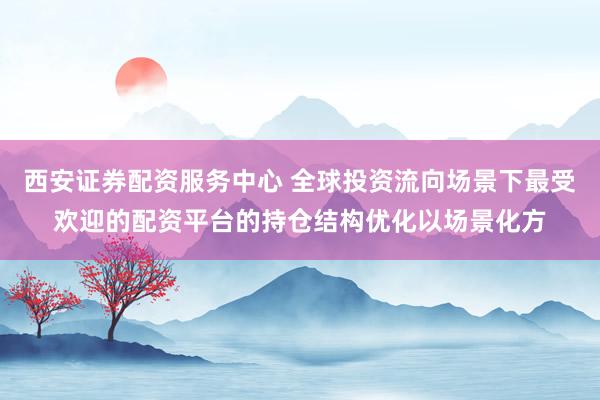 西安证券配资服务中心 全球投资流向场景下最受欢迎的配资平台的持仓结构优化以场景化方