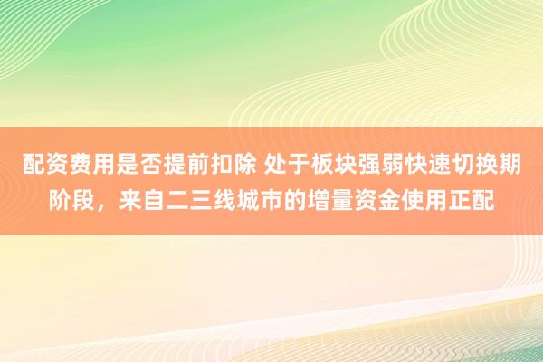 配资费用是否提前扣除 处于板块强弱快速切换期阶段，来自二三线城市的增量资金使用正配
