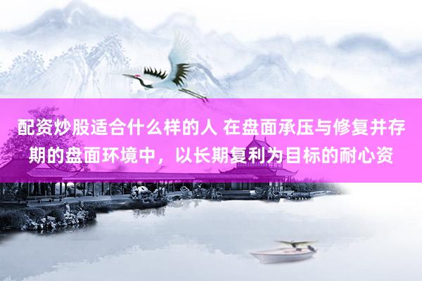 配资炒股适合什么样的人 在盘面承压与修复并存期的盘面环境中，以长期复利为目标的耐心资