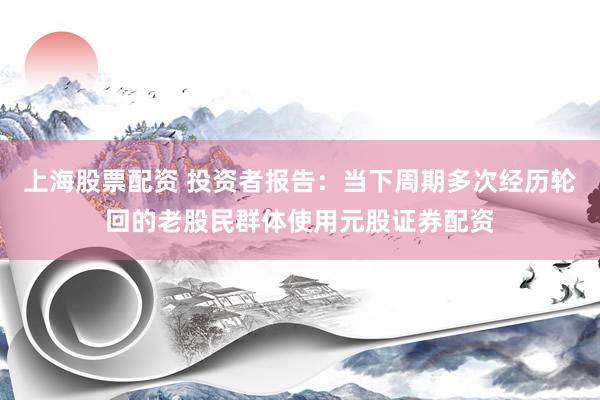 上海股票配资 投资者报告：当下周期多次经历轮回的老股民群体使用元股证券配资