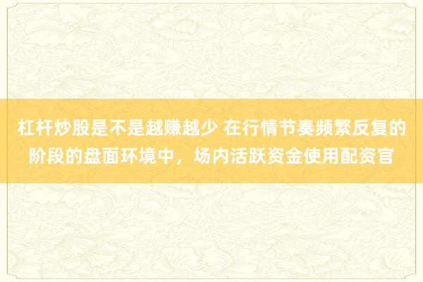 杠杆炒股是不是越赚越少 在行情节奏频繁反复的阶段的盘面环境中，场内活跃资金使用配资官